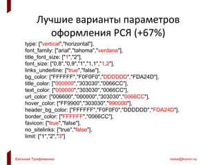 Евгений Трофименко raise@konvr.ru
Лучшие варианты параметров
оформления РСЯ (+67%)
type: ["vertical","horizontal"],
font_family: ["arial","tahoma","verdana"],
title_font_size: ["1","2"],
font_size: ["0,8","0,9","1","1,1","1,2"],
links_underline: ["true","false"],
bg_color: ["FFFFFF","F0F0F0","DDDDDD","FDA24D"],
title_color: ["000000","303030","0066CC"],
text_color: ["000000","303030","0066CC"],
url_color: ["006600","000000","303030","0066CC"],
hover_color: ["FF9900","303030","990000"],
header_bg_color: ["FFFFFF","F0F0F0","DDDDDD","FDA24D"],
border_color: ["FFFFFF","0066CC"],
favicon: ["true","false"],
no_sitelinks: ["true","false"],
limit: ["1","2","3"]
 