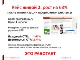 Евгений Трофименко raise@konvr.ru
Кейс живой 2: рост на 68%
после оптимизации оформления рекламы
Сайт: muzhzdorov.ru
Срок: 4 недели
Конверсия = клик по рекламе
улучшаем CTR
Исходный CTR: 1.61%
Достигнутый CTR: 2.71%
Работа с 11 параметрами оформления (РСЯ):
ориентация, цвета, фоны, иконки, шрифты, размеры, т.д.
ЭТО РАБОТАЕТ
 