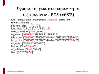 Евгений Трофименко raise@konvr.ru
Лучшие варианты параметров
оформления РСЯ (+68%)
font_family: ["arial","courier new","tahoma","times new
roman","verdana"],
title_font_size: ["1","2","3"],
font_size: ["0,8","0,9","1","1,1","1,2"],
links_underline: ["true","false"],
bg_color: ["FFFFFF","EEEEEE","FEE5C7"],
title_color: ["000000","FF0000","444444","8B2213","E38A42"],
text_color: ["000000","FF0000","444444","8B2213","E38A42"],
url_color: ["006600","0000CC"],
favicon: ["true","false"],
no_sitelinks: ["true","false"],
limit: ["1","2","3","4"]
 