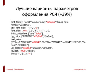 Евгений Трофименко raise@konvr.ru
Лучшие варианты параметров
оформления РСЯ (+39%)
font_family: ["arial","courier new","tahoma","times new
roman","verdana"],
title_font_size: ["1","2","3"],
font_size: ["0,8","0,9","1","1,1","1,2"],
links_underline: ["true","false"],
bg_color: ["FFFFFF","e7e7e7","f2e8cc"],
text_color:
["257cbf","636363","434343","8a734e","f7164f","de5b54","1667a0","0a
345b","0000CC"],
url_color: ["de5b54","257cbf","000000"],
favicon: ["true","false"],
limit: ["1","2","3","4"]
 