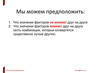 Евгений Трофименко raise@konvr.ru
Мы можем предположить:
1. Что значения факторов не влияют друг на друга
2. Что значения факторов влияют друг на друга
(есть комбинации, которые конвертятся
существенно лучше других)
 