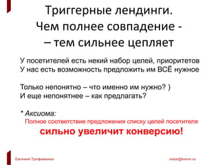 Евгений Трофименко raise@konvr.ru
Триггерные лендинги.
Чем полнее совпадение -
– тем сильнее цепляет
У посетителей есть некий набор целей, приоритетов
У нас есть возможность предложить им ВСЁ нужное
Только непонятно – что именно им нужно? )
И еще непонятнее – как предлагать?
* Аксиома:
Полное соответствие предложения списку целей посетителя
сильно увеличит конверсию!
 