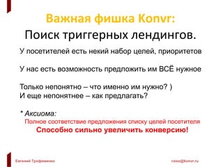 Евгений Трофименко raise@konvr.ru
Важная фишка Konvr:
Поиск триггерных лендингов.
У посетителей есть некий набор целей, приоритетов
У нас есть возможность предложить им ВСЁ нужное
Только непонятно – что именно им нужно? )
И еще непонятнее – как предлагать?
* Аксиома:
Полное соответствие предложения списку целей посетителя
Способно сильно увеличить конверсию!
 