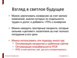 Евгений Трофименко raise@konvr.ru
Взгляд в светлое будущее
• Можно увеличивать конверсию за счет мелких
изменений, анализ которых по отдельности
труден и долог, и добавить +70% к конверсии
• Можно находить триггерные лендинги, которые
сильнее «цепляют» посетителя за счет полного
попадания в его цели
• Можно использовать эти подходы много где:
• Оптимизация лендингов и шаблонов сайтов
• Оптимизация кликабельности РСЯ
• RTB, e-mail цепочки, всё, где есть интерактивность.
 