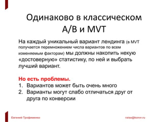 Евгений Трофименко raise@konvr.ru
Одинаково в классическом
A/B и MVT
На каждый уникальный вариант лендинга (в MVT
получается перемножением числа вариантов по всем
изменяемым факторам) мы должны накопить некую
«достоверную» статистику, по ней и выбрать
лучший вариант.
Но есть проблемы.
1. Вариантов может быть очень много
2. Варианты могут слабо отличаться друг от
друга по конверсии
 