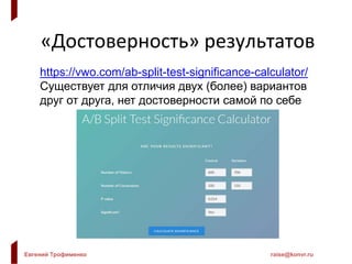 Евгений Трофименко raise@konvr.ru
«Достоверность» результатов
https://vwo.com/ab-split-test-significance-calculator/
Существует для отличия двух (более) вариантов
друг от друга, нет достоверности самой по себе
 