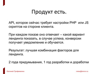 Евгений Трофименко raise@konvr.ru
Кейс: модель пользователя
Лендинг: 6 факторов по 6 значений = 46656 штук
Модель: самая лучшая комбинация имеет конверсию 50%
При любой ошибке конверсия падает в 2 раза
Угадано Конверсия
6 50.00%
5 25.00%
4 12.50%
3 6.25%
2 3.13%
1 1.56%
* Усложним модель – возьмем 6 равноправных
непересекающихся лучших комбинаций, такую задачу
«сливом» рандомного трафика не решить.
 