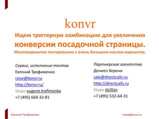 Евгений Трофименко raise@konvr.ru
Планы:
1. Скоро будут кейсы на тему поиска работы,
продажи книг, форекс-кредитки-займы
2. Будет учитываться персонализация (гео,
время дня, площадка, особенности поисковых
запросов, устройство, любая внешняя
информация)
Была ссылка на Г. Бакунова – там практически полный упор на
персонализацию, а в konvr сейчас – полный упор на подбор
лендинга.
Совместный эффект будет еще лучше.
 