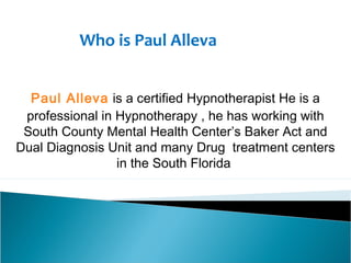Who is Paul Alleva
Paul Alleva is a certified Hypnotherapist He is a
professional in Hypnotherapy , he has working with
South County Mental Health Center’s Baker Act and
Dual Diagnosis Unit and many Drug  treatment centers
in the South Florida

 