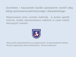 Uczniowie i nauczyciele bardzo pozytywnie ocenili taką
lekcję wychowania patriotycznego i obywatelskiego.
Nauczyciele odpowiedzialni za przygotowanie i przeprowadzenie debaty:
Renata Szajkowska, Beata Matwiejczyk, Aneta Łyszkiewicz.
Wypracowane przez uczniów materiały, w postaci gazetki
ściennej, zostały zaprezentowane rodzicom w czasie zebrań
kończących I semestr.
 