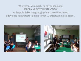W styczniu w ramach IV edycji konkursu
SZKOŁA MŁODYCH PATRIOTÓW
w Zespole Szkół Integracyjnych nr 1 we Włocławku
odbyło się konwersatorium na temat ,,Patriotyzm na co dzień”.
 