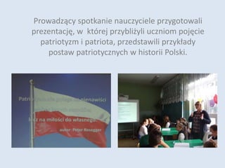 Prowadzący spotkanie nauczyciele przygotowali
prezentację, w której przybliżyli uczniom pojęcie
patriotyzm i patriota, przedstawili przykłady
postaw patriotycznych w historii Polski.
 