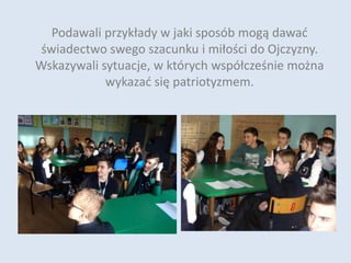 Podawali przykłady w jaki sposób mogą dawać
świadectwo swego szacunku i miłości do Ojczyzny.
Wskazywali sytuacje, w których współcześnie można
wykazać się patriotyzmem.
 