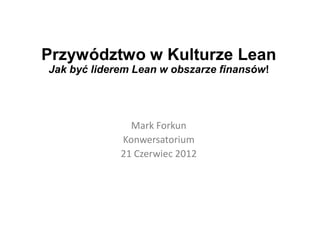 Przywództwo w Kulturze Lean
Jak być liderem Lean w obszarze finansów!




               Mark Forkun
             Konwersatorium
             21 Czerwiec 2012
 