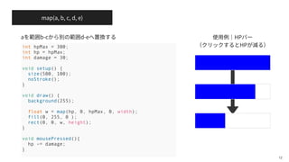map(a, b, c, d, e)
HP
HP
12
int hpMax = 300;
int hp = hpMax;
int damage = 30;
void setup() {
size(500, 100);
noStroke();
}
void draw() {
background(255);
float w = map(hp, 0, hpMax, 0, width);
fill(0, 255, 0 );
rect(0, 0, w, height);
}
void mousePressed(){
hp -= damage;
}
a b-c d-e
 