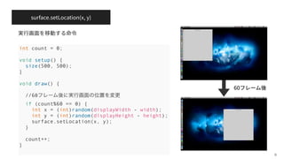 surface.setLocation(x, y)
6
int count = 0;
void setup() {
size(500, 500);
}
void draw() {
//60フレーム後に実行画面の位置を変更
if (count%60 == 0) {
int x = (int)random(displayWidth - width);
int y = (int)random(displayHeight - height);
surface.setLocation(x, y);
}
count++;
}
60
 