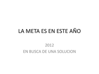 LA META ES EN ESTE AÑO

           2012
 EN BUSCA DE UNA SOLUCION
 
