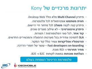 ‫יתרונות מרכזיים של ‪Kony‬‬
‫•‬

‫•‬
‫•‬
‫•‬
‫•‬
‫•‬
‫•‬
‫•‬
‫•‬
‫•‬

‫פיתרון ‪ Multi Channel‬מלא כולל ‪.Desktop Web‬‬
‫חווית משתמש אופטימאלית לכל פלטפורמה.‬
‫פיתרון קצה לקצה משולב לכל מחזור חיי היישום.‬
‫פיתרון אינטגרטיבי – לא שילוב מוצרים שונים.‬
‫קוד אחד, לכל סוגי הפלטפורמות / תצורות.‬
‫‪ SLA‬לתמיכה עתידית בכל מערכות ההפעלה והמכשירים החדשים.‬
‫פורטפוליו אפליקציות עשיר כולל קוד המקור.‬
‫‪ – Fast developers on-boarding‬עושר של חומרי הדרכה.‬
‫מחיר תחרותי ו- ‪ ROI‬מוכח.‬
‫הצלחות מוכחות במאות לקוחות ‪ B2C‬ו- ‪.B2E‬‬

‫פלטפורמת הדיגיטל הצומחת בעולם‬
‫01‬

 