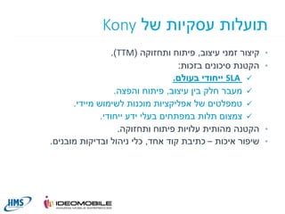 ‫תועלות עסקיות של ‪Kony‬‬
‫•‬

‫•‬

‫•‬
‫•‬

‫קיצור זמני עיצוב, פיתוח ותחזוקה (‪.)TTM‬‬
‫הקטנת סיכונים בזכות:‬
‫‪ SLA ‬ייחודי בעולם.‬
‫‪ ‬מעבר חלק בין עיצוב, פיתוח והפצה.‬
‫‪ ‬טמפלטים של אפליקציות מוכנות לשימוש מיידי.‬
‫‪ ‬צמצום תלות במפתחים בעלי ידע ייחודי.‬
‫הקטנה מהותית עלויות פיתוח ותחזוקה.‬
‫שיפור איכות – כתיבת קוד אחד, כלי ניהול ובדיקות מובנים.‬

‫11‬

 