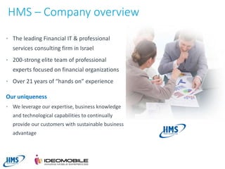 HMS – Company overview
• The leading Financial IT & professional

services consulting firm in Israel
• 200-strong elite team of professional

experts focused on financial organizations
• Over 21 years of “hands on” experience

Our uniqueness
• We leverage our expertise, business knowledge

and technological capabilities to continually
provide our customers with sustainable business
advantage

3

 