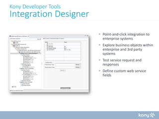 Kony Developer Tools

Integration Designer
 Point-and-click integration to
enterprise systems
 Explore business objects within
enterprise and 3rd party
systems
 Test service request and
responses
 Define custom web service
fields

 
