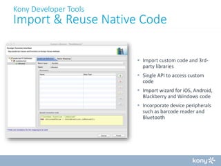 Kony Developer Tools

Import & Reuse Native Code
 Import custom code and 3rdparty libraries

 Single API to access custom
code
 Import wizard for iOS, Android,
Blackberry and Windows code
 Incorporate device peripherals
such as barcode reader and
Bluetooth

 