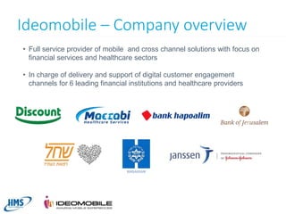 Ideomobile – Company overview
• Full service provider of mobile and cross channel solutions with focus on
financial services and healthcare sectors
• In charge of delivery and support of digital customer engagement
channels for 6 leading financial institutions and healthcare providers

5

 
