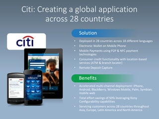 Citi: Creating a global application
across 28 countries
Solution
•
•
•
•
•

Deployed in 28 countries across 18 different languages
Electronic Wallet on Mobile Phone
Mobile Payments using P2P & NFC payment
technologies
Consumer credit functionality with location-based
services (ATM & branch locater)
Remote Deposit Capture

Benefits
•

•
•

Accelerated multi-channel deployment: iPhone,
Android, BlackBerry, Windows Mobile, Palm, Symbian,
mobile web
Total effort savings of 50% leveraging Kony
Configurability capabilities
Servicing customers across 28 countries throughout
Asia, Europe, Latin America and North America

 
