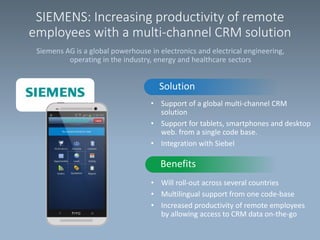 SIEMENS: Increasing productivity of remote
employees with a multi-channel CRM solution
Siemens AG is a global powerhouse in electronics and electrical engineering,
operating in the industry, energy and healthcare sectors

Solution
• Support of a global multi-channel CRM
solution
• Support for tablets, smartphones and desktop
web. from a single code base.
• Integration with Siebel

Benefits
• Will roll-out across several countries
• Multilingual support from one code-base
• Increased productivity of remote employees
by allowing access to CRM data on-the-go

 