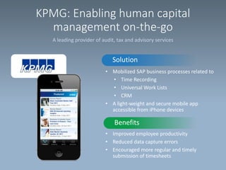 KPMG: Enabling human capital
management on-the-go
A leading provider of audit, tax and advisory services

Solution
• Mobilized SAP business processes related to
• Time Recording
• Universal Work Lists
• CRM
• A light-weight and secure mobile app
accessible from iPhone devices

Benefits
• Improved employee productivity
• Reduced data capture errors
• Encouraged more regular and timely
submission of timesheets

 