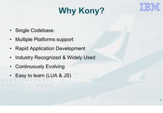 7
Why Kony?
• Single Codebase.
• Multiple Platforms support
• Rapid Application Development
• Industry Recognized & Widely Used
• Continuously Evolving
• Easy to learn (LUA & JS)
 