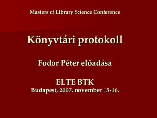 Masters of Library Scíence Conference Könyvtári protokoll Fodor Péter előadása ELTE BTK Budapest, 2007. november 15-16. 