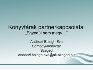 Könyvtárak partnerkapcsolatai
„Egyedül nem megy…”
Andóczi Balogh Éva
Somogyi-könyvtár
Szeged
andoczi.balogh.eva@sk-szeged.hu
 