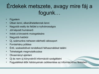 Érdekek metszete, avagy mire fáj a
fogunk…
• Figyelem
• Útban lenni, elkerülhetetlennek lenni
• Nagyobb esély és felület a nyilvánosságra
• Jól képzett humánerő
• Indok a kincseink mutogatására
• Nagyobb hatókör
• Új, számunkra nehezen elérhető célcsoport
• Forráshiány pótlása
• Értő, szabadidővel rendelkező felhasználókat találni
• Tehetségek megmutatkozása
• Olvasmányt ajánlani
• Új és nem új könyvekről információt szolgáltatni
• Fogyatékkal élők hátrányainak csökkentése az információhoz férésben
 