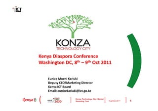 Kenya Diaspora Conference
Washington DC, 8th – 9th Oct 2011


    Eunice Mueni Kariuki
    Deputy CEO/Marketing Director
    Kenya ICT Board
    Email: eunicekariuki@ict.go.ke

                      Konza Technology City: Market
                      Sounding Tour                   Aug/Sep 2011   1
 