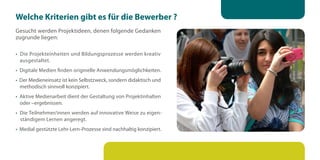 Welche Kriterien gibt es für die Bewerber ?
Gesucht werden Projektideen, denen folgende Gedanken
zugrunde liegen:

• Die Projekteinheiten und Bildungsprozesse werden kreativ
  ausgestaltet.
• Digitale Medien finden originelle Anwendungsmöglichkeiten.
• Der Medieneinsatz ist kein Selbstzweck, sondern didaktisch und
  methodisch sinnvoll konzipiert.
• Aktive Medienarbeit dient der Gestaltung von Projektinhalten
  oder –ergebnissen.
• Die Teilnehmer/innen werden auf innovative Weise zu eigen-
  ständigem Lernen angeregt.
• Medial gestützte Lehr-Lern-Prozesse sind nachhaltig konzipiert.
 