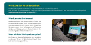 Wie kann ich mich bewerben?
Das Bewerbungsformular finden Sie auf unserer Website www.konzept-mb.de.
Bitte erläutern Sie uns Ihre Idee, die Zielgruppe, die Vorgehensweise, den Medieneinsatz, den Zeitrahmen und das Projektziel.
Bewerbungsschluss ist der 20. April 2012.



Wer kann teilnehmen?
Bewerben können sich Institutionen, Gruppen wie
auch Einzelpersonen. Auch Schüler/innen– und
Jugendgruppen können eigene Ideen einreichen.
Wir legen zudem einen Schwerpunkt auf Konzepte
von jungen Pädagog/innen, die sich noch in der
Ausbildung oder im Studium befinden.

Wann wird der Förderpreis vergeben?
Die Gewinner, die eine fachkundige Jury auswählt,
werden am 11. Juni 2012 im Heinrich Pesch Haus
Ludwigshafen ausgezeichnet.
 