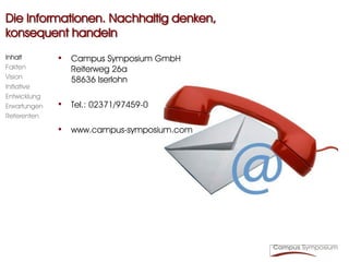 Die Informationen. Nachhaltig denken,
konsequent handeln
Inhalt        • Campus Symposium GmbH
Fakten           Reiterweg 26a
Vision           58636 Iserlohn
Initiative
Entwicklung
Erwartungen   • Tel.: 02371/97459-0
Referenten

              • www.campus-symposium.com
 