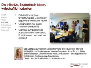 Die Initiative. Studentisch leben,
wirtschaftlich arbeiten
Inhalt        • Ziel der Hochschule:
Fakten            Umsetzung des Gelernten in
Vision            eigenverantwortlicher Arbeit
Initiative
Entwicklung
              •   Organisation nur durch
Erwartungen       Studierende der BiTS
Referenten    •   Campus Symposium als
                  Austauschpunkt von Ideen,
                  Kontakten und Innovationen
                  etabliert



                       Das Campus Symposium verdeutlicht die drei Säulen der BiTS und
                       ermöglicht uns Studenten auf eine außergewöhnliche Art und Weise,
                       alles theoretisch Gelernte in die Praxis umzusetzen – ein unglaublicher
                       Vorteil beim Einstieg in das Berufsleben.
                       Claudia Wendel, Projektleiterin und Master-Studentin
 