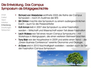 Die Entwicklung. Das Campus
Symposium als Erfolgsgeschichte
Inhalt        • Richard von Weizsäcker eröffnete 2005 die Reihe der Campus
Fakten            Symposien – noch im Audimax der BiTS
Vision
Initiative
              •   Bill Clinton machte das Symposium zu einem außergewöhnlichen
Entwicklung
                  Event – auch für die Pressevertreter
Erwartungen   •   Kofi Annan ließ in 2007 das Symposium zu einer Faszination
Referenten        werden – Wirtschaft und Wissenschaft waren Teil dieser Faszination
              •   Lech Walesa war Teil eines neuen Campus Symposiums – mit
                  Workshops in Kleingruppen, die einen weiteren Mehrwert brachten
              •   Tony Blair war der Hauptredner in 2009 und setzte einen Trend – die
                  „Green Business Conference“ vereinte Ökonomie und Ökologie
              •   Al Gore wird in 2010 Nachhaltigkeit vorstellen – werden auch Sie Teil
                  der Faszination Campus Symposium
 