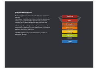The 7 Levels of Conversion Framework results of 10 years experience of
user tests.
The framework orientates on users thinking and decision processes. Due
to the analysis of your website through the 7 Levels of Conversion
Framework you can identify any weakness point of the users view.
Iridion helps you by executing a 7-Level-Audit. By answering specific
questions to your website you can note weaknesspoints of your website
and create hypothesis for experiments.
In the following Slideshare you can see a preview of potential user
questions for each level.
7 Levels of Conversion
Relevance
Trust
Orientation
Stimulance
Reliability
Convenience
Rating
 