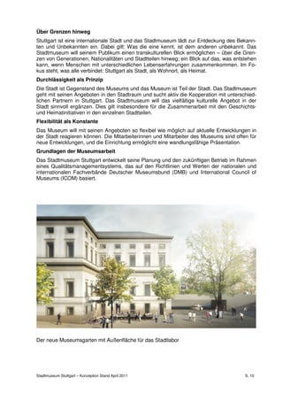 Über Grenzen hinweg
Stuttgart ist eine internationale Stadt und das Stadtmuseum lädt zur Entdeckung des Bekann-
ten und Unbekannten ein. Dabei gilt: Was die eine kennt, ist dem anderen unbekannt. Das
Stadtmuseum will seinem Publikum einen transkulturellen Blick ermöglichen – über die Gren-
zen von Generationen, Nationalitäten und Stadtteilen hinweg; ein Blick auf das, was entstehen
kann, wenn Menschen mit unterschiedlichen Lebenserfahrungen zusammenkommen. Im Fo-
kus steht, was alle verbindet: Stuttgart als Stadt, als Wohnort, als Heimat.
Durchlässigkeit als Prinzip
Die Stadt ist Gegenstand des Museums und das Museum ist Teil der Stadt. Das Stadtmuseum
geht mit seinen Angeboten in den Stadtraum und sucht aktiv die Kooperation mit unterschied-
lichen Partnern in Stuttgart. Das Stadtmuseum will das vielfältige kulturelle Angebot in der
Stadt sinnvoll ergänzen. Dies gilt insbesondere für die Zusammenarbeit mit den Geschichts-
und Heimatinitiativen in den einzelnen Stadtteilen.
Flexibilität als Konstante
Das Museum will mit seinen Angeboten so flexibel wie möglich auf aktuelle Entwicklungen in
der Stadt reagieren können. Die Mitarbeiterinnen und Mitarbeiter des Museums sind offen für
neue Entwicklungen, und die Einrichtung ermöglicht eine wandlungsfähige Präsentation.
Grundlagen der Museumsarbeit
Das Stadtmuseum Stuttgart entwickelt seine Planung und den zukünftigen Betrieb im Rahmen
eines Qualitätsmanagementsystems, das auf den Richtlinien und Werten der nationalen und
internationalen Fachverbände Deutscher Museumsbund (DMB) und International Council of
Museums (ICOM) basiert.




Der neue Museumsgarten mit Außenfläche für das Stadtlabor




Stadtmuseum Stuttgart – Konzeption Stand April 2011                                     S. 10
 