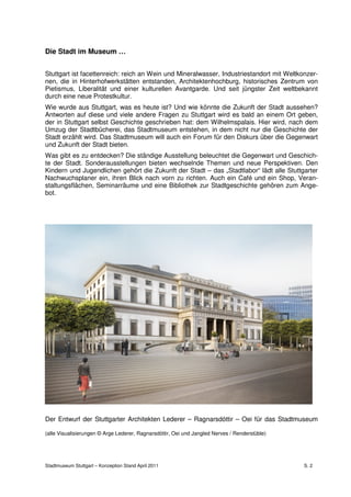 Die Stadt im Museum …


Stuttgart ist facettenreich: reich an Wein und Mineralwasser, Industriestandort mit Weltkonzer-
nen, die in Hinterhofwerkstätten entstanden, Architektenhochburg, historisches Zentrum von
Pietismus, Liberalität und einer kulturellen Avantgarde. Und seit jüngster Zeit weltbekannt
durch eine neue Protestkultur.
Wie wurde aus Stuttgart, was es heute ist? Und wie könnte die Zukunft der Stadt aussehen?
Antworten auf diese und viele andere Fragen zu Stuttgart wird es bald an einem Ort geben,
der in Stuttgart selbst Geschichte geschrieben hat: dem Wilhelmspalais. Hier wird, nach dem
Umzug der Stadtbücherei, das Stadtmuseum entstehen, in dem nicht nur die Geschichte der
Stadt erzählt wird. Das Stadtmuseum will auch ein Forum für den Diskurs über die Gegenwart
und Zukunft der Stadt bieten.
Was gibt es zu entdecken? Die ständige Ausstellung beleuchtet die Gegenwart und Geschich-
te der Stadt. Sonderausstellungen bieten wechselnde Themen und neue Perspektiven. Den
Kindern und Jugendlichen gehört die Zukunft der Stadt – das „Stadtlabor“ lädt alle Stuttgarter
Nachwuchsplaner ein, ihren Blick nach vorn zu richten. Auch ein Café und ein Shop, Veran-
staltungsflächen, Seminarräume und eine Bibliothek zur Stadtgeschichte gehören zum Ange-
bot.




Der Entwurf der Stuttgarter Architekten Lederer – Ragnarsdóttir – Oei für das Stadtmuseum

(alle Visualisierungen © Arge Lederer, Ragnarsdóttir, Oei und Jangled Nerves / Renderstüble)




Stadtmuseum Stuttgart – Konzeption Stand April 2011                                            S. 2
 
