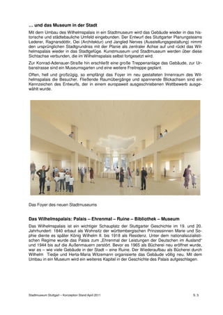 … und das Museum in der Stadt
Mit dem Umbau des Wilhelmspalais in ein Stadtmuseum wird das Gebäude wieder in das his-
torische und städtebauliche Umfeld eingebunden. Der Entwurf des Stuttgarter Planungsteams
Lederer, Ragnarsdóttir, Oei (Architektur) und Jangled Nerves (Ausstellungsgestaltung) nimmt
den ursprünglichen Stadtgrundriss mit der Planie als zentraler Achse auf und rückt das Wil-
helmspalais wieder in das Stadtgefüge. Kunstmuseum und Stadtmuseum werden über diese
Sichtachse verbunden, die im Wilhelmspalais selbst fortgesetzt wird.
Zur Konrad-Adenauer-Straße hin erschließt eine große Treppenanlage das Gebäude, zur Ur-
banstrasse sind ein Museumsgarten und eine weitere Freitreppe geplant.
Offen, hell und großzügig, so empfängt das Foyer im neu gestalteten Innenraum des Wil-
helmspalais die Besucher. Fließende Raumübergänge und spannende Blickachsen sind ein
Kennzeichen des Entwurfs, der in einem europaweit ausgeschriebenen Wettbewerb ausge-
wählt wurde.




Das Foyer des neuen Stadtmuseums


Das Wilhelmspalais: Palais – Ehrenmal – Ruine – Bibliothek – Museum
Das Wilhelmspalais ist ein wichtiger Schauplatz der Stuttgarter Geschichte im 19. und 20.
Jahrhundert: 1840 erbaut als Wohnsitz der württembergischen Prinzessinnen Marie und So-
phie diente es später König Wilhelm II. bis 1918 als Residenz. Unter dem nationalsozialisti-
schen Regime wurde das Palais zum „Ehrenmal der Leistungen der Deutschen im Ausland“
und 1944 bis auf die Außenmauern zerstört. Bevor es 1965 als Bücherei neu eröffnet wurde,
war es – wie viele Gebäude in der Stadt – eine Ruine. Der Wiederaufbau als Bücherei durch
Wilhelm Tiedje und Herta-Maria Witzemann organisierte das Gebäude völlig neu. Mit dem
Umbau in ein Museum wird ein weiteres Kapitel in der Geschichte des Palais aufgeschlagen.




Stadtmuseum Stuttgart – Konzeption Stand April 2011                                    S. 3
 