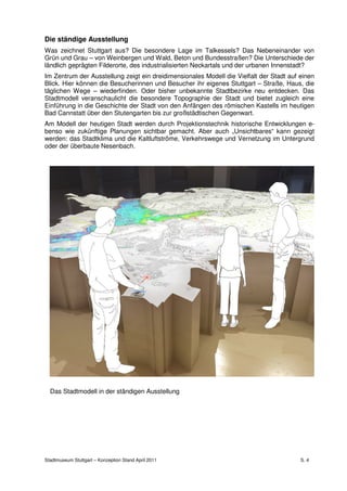 Die ständige Ausstellung
Was zeichnet Stuttgart aus? Die besondere Lage im Talkessels? Das Nebeneinander von
Grün und Grau – von Weinbergen und Wald, Beton und Bundesstraßen? Die Unterschiede der
ländlich geprägten Filderorte, des industrialisierten Neckartals und der urbanen Innenstadt?
Im Zentrum der Ausstellung zeigt ein dreidimensionales Modell die Vielfalt der Stadt auf einen
Blick. Hier können die Besucherinnen und Besucher ihr eigenes Stuttgart – Straße, Haus, die
täglichen Wege – wiederfinden. Oder bisher unbekannte Stadtbezirke neu entdecken. Das
Stadtmodell veranschaulicht die besondere Topographie der Stadt und bietet zugleich eine
Einführung in die Geschichte der Stadt von den Anfängen des römischen Kastells im heutigen
Bad Cannstatt über den Stutengarten bis zur großstädtischen Gegenwart.
Am Modell der heutigen Stadt werden durch Projektionstechnik historische Entwicklungen e-
benso wie zukünftige Planungen sichtbar gemacht. Aber auch „Unsichtbares“ kann gezeigt
werden: das Stadtklima und die Kaltluftströme, Verkehrswege und Vernetzung im Untergrund
oder der überbaute Nesenbach.




  Das Stadtmodell in der ständigen Ausstellung




Stadtmuseum Stuttgart – Konzeption Stand April 2011                                      S. 4
 