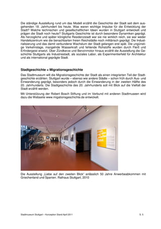 Die ständige Ausstellung rund um das Modell erzählt die Geschichte der Stadt seit dem aus-
gehenden 18. Jahrhundert bis heute. Was waren wichtige Impulse für die Entwicklung der
Stadt? Welche technischen und gesellschaftlichen Ideen wurden in Stuttgart entwickelt und
prägen die Stadt noch heute? Stuttgarts Geschichte ist durch besondere Dynamiken geprägt.
Als herzogliche und später königliche Residenzstadt war sie nie wirklich reich, sie war weder
Handelszentrum wie die benachbarten freien Reichstädte noch militärisch geprägt. Die Indust-
rialisierung und das damit verbundene Wachstum der Stadt gelangen erst spät. Die ungünsti-
ge Verkehrslage, mangelnde Wasserkraft und fehlende Rohstoffe wurden durch Fleiß und
Erfindergeist ersetzt. Über Zündkerze und Benzinmotor hinaus erzählt die Ausstellung die Ge-
schichte Stuttgarts als Industriestadt, als soziales Labor, als Experimentierfeld für Architektur
und als international geprägte Stadt.



Stadtgeschichte = Migrationsgeschichte
Das Stadtmuseum will die Migrationsgeschichte der Stadt als einen integrierten Teil der Stadt-
geschichte erzählen. Stuttgart wurde – ebenso wie andere Städte – schon früh durch Aus- und
Einwanderung geprägt, besonders jedoch durch die Einwanderung in der zweiten Hälfte des
20. Jahrhunderts. Die Stadtgeschichte des 20. Jahrhunderts soll mit Blick auf die Vielfalt der
Stadt erzählt werden.
Mit Unterstützung der Robert Bosch Stiftung und im Verbund mit anderen Stadtmuseen wird
dazu die Webseite www.migationsgeschichte.de entwickelt.




Die Ausstellung „Liebe auf den zweiten Blick“ anlässlich 50 Jahre Anwerbeabkommen mit
Griechenland und Spanien. Rathaus Stuttgart, 2010




Stadtmuseum Stuttgart – Konzeption Stand April 2011                                         S. 5
 