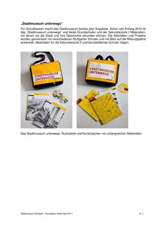„Stadtmuseum unterwegs“
Für Schulklassen macht das Stadtmuseum bereits jetzt Angebote. Schon seit Anfang 2010 ist
das „Stadtmuseum unterwegs“ und bietet Grundschulen und der Sekundarstufe I Materialien,
mit denen sie die Stadt und ihre Geschichte erkunden können. Die Aktivitäten und Projekte
wurden gemeinsam mit verschiedenen Stuttgarter Schulen und mit Blick auf die Bildungspläne
entwickelt. Materialien für die Sekundarstufe II und berufsbildende Schulen folgen.




Das Stadtmuseum unterwegs: Rucksäcke und Kuriertaschen mit umfangreichen Materialien




Stadtmuseum Stuttgart – Konzeption Stand April 2011                                  S. 7
 