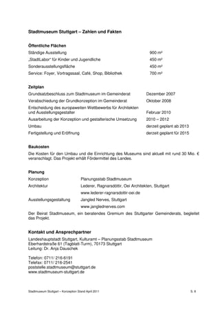 Stadtmuseum Stuttgart – Zahlen und Fakten


Öffentliche Flächen
Ständige Ausstellung                                                       900 m²
„StadtLabor“ für Kinder und Jugendliche                                    450 m²
Sonderausstellungsfläche                                                   450 m²
Service: Foyer, Vortragssaal, Café, Shop, Bibliothek                       700 m²


Zeitplan
Grundsatzbeschluss zum Stadtmuseum im Gemeinderat                         Dezember 2007
Verabschiedung der Grundkonzeption im Gemeinderat                         Oktober 2008
Entscheidung des europaweiten Wettbewerbs für Architekten
und Ausstellungsgestalter                                                 Februar 2010
Ausarbeitung der Konzeption und gestalterische Umsetzung                  2010 – 2012
Umbau                                                                     derzeit geplant ab 2013
Fertigstellung und Eröffnung                                              derzeit geplant für 2015


Baukosten
Die Kosten für den Umbau und die Einrichtung des Museums sind aktuell mit rund 30 Mio. €
veranschlagt. Das Projekt erhält Fördermittel des Landes.


Planung
Konzeption                           Planungsstab Stadtmuseum
Architektur                          Lederer, Ragnarsdóttir, Oei Architekten, Stuttgart
                                     www.lederer-ragnarsdottir-oei.de
Ausstellungsgestaltung               Jangled Nerves, Stuttgart
                                     www.janglednerves.com
Der Beirat Stadtmuseum, ein beratendes Gremium des Stuttgarter Gemeinderats, begleitet
das Projekt.


Kontakt und Ansprechpartner
Landeshauptstadt Stuttgart, Kulturamt – Planungsstab Stadtmuseum
Eberhardstraße 61 (Tagblatt-Turm), 70173 Stuttgart
Leitung: Dr. Anja Dauschek

Telefon: 0711/ 216-6191
Telefax: 0711/ 216-2541
poststelle.stadtmuseum@stuttgart.de
www.stadtmuseum-stuttgart.de



Stadtmuseum Stuttgart – Konzeption Stand April 2011                                                  S. 8
 