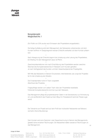 Junge mit Ideen
Social Media Marketing
Motion Picture Projects
Fon: +49 7543 964 254 0
Mail: info@jungemitideen.de
Web: www.jungemitideen.de
St.Nr.: 77441/12505 Volksbank Ravensburg
Kto. Nr.: 636 763 013
BLZ 630 901 00
Fabrik am See
Mühlstraße 10
88085 Langenargen
Beispielprojekt
Möglichkeit Nr. 1
08
(Ein Puffer von 20% wurde nach Ermessen des Projektleiters eingearbeitet.)
			l
Die fertige Aufstellung wird dem Management, der Netzwerker untereinander und dem
Kunden eröffnet. Im Designsegment werden Entwürfe erarbeitet und dem Kunden präsen-
tiert.
			l
Nach Absegnung der Entwürfe beginnt die Umsetzung unter Leitung des Projektleiters.
Ein Briefing mit dem Management davor ist Pflicht.
			l
Zwischenpräsentationen rein nach Einschätzung des Projektleiters werden zwischen
Wechsel des Kompetenzbereiches im Netzwerk vorm Kunden gehalten.
Je nach Verfügbarkeit des Kunden und dem Gesamtaufwand/der Projektgröße.
			l
Mit Hilfe des Netzwerks im Bereich Druckereien, Internetdienste usw. sorgt der Projektlei-
ter für die Umsetzung der Arbeiten.
			l
Die Endpräsentation wird im Team vorgestellt.
Abschluss des Projektes.
			l
Folgeaufträge werden vom selben Team über den Projektleiter bearbeitet.
Fehlende Kompetenzbereiche kommen aus dem Netzwerk.
			l
Das Management pflegt die projektrelevanten Daten in die Serverstruktur zur Archivierung
ein und veröffentlicht das Projekt auf dem Blog. Ein Pressebericht wird der Presse zuge-
sandt.
Die Teilnahme am Projekt wird auf dem Profil der involvierten Netzwerkler als Referenz
vermerkt. (Keine Beurteilung)
Dem Kunden wird eine Zwischen- oder Gesamtrechnung im Namen des Managements
gestellt, keine einzelnen Rechnungen. Die Netzwerkler stellen wiederum Rechnungen an
das Management.
 