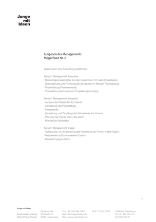 Junge mit Ideen
Social Media Marketing
Motion Picture Projects
Fon: +49 7543 964 254 0
Mail: info@jungemitideen.de
Web: www.jungemitideen.de
St.Nr.: 77441/12505 Volksbank Ravensburg
Kto. Nr.: 636 763 013
BLZ 630 901 00
Fabrik am See
Mühlstraße 10
88085 Langenargen
Aufgaben des Managements
Möglichkeit Nr. 2
Später kann eine Aufsplittung stattfinden:
Bereich Management Exekutive:
- Marketingkonzeption für Kunden zusammen mit Team-Projektleitern
- Überwachung und Formung der Strukturen im Bereich Teambildung
- Projektleitung Praxiswerkstatt
- Projektleitung bei mehreren Projekten gleichzeitig
Bereich Management Klassisch:
- Akquise der Referenten für Events
- Verwaltung des Projektblogs
- Pressearbeit
- Verwaltung und Einpflege der Netzwerkler ins Intranet
- Planung der Events intern wie extern
- Monatliche Newsletter
Bereich Management Image:
- Kaltakquise und Anpreisung des Netzwerks bei Firmen in der Region
- Netzwerken auf bundesweiten Events
- Bewerbungsgespräche
11
 